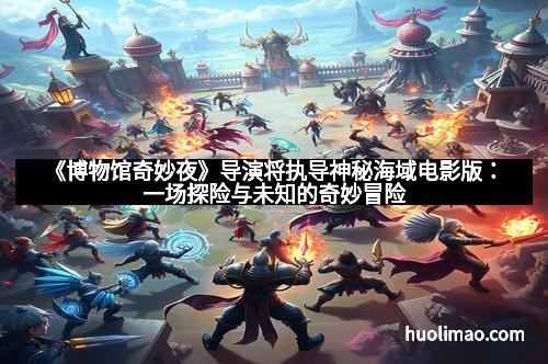 《博物馆奇妙夜》导演将执导神秘海域电影版：一场探险与未知的奇妙冒险